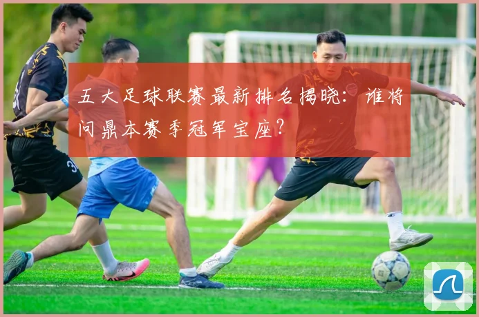 五大足球联赛最新排名揭晓：谁将问鼎本赛季冠军宝座？