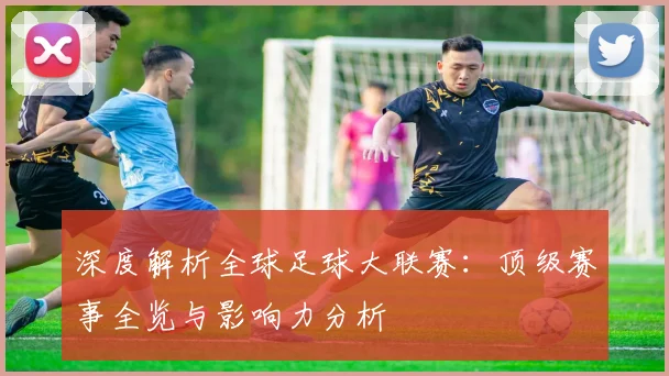 深度解析全球足球大联赛：顶级赛事全览与影响力分析