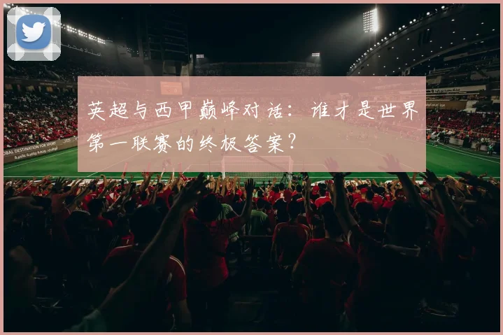 英超与西甲巅峰对话：谁才是世界第一联赛的终极答案？