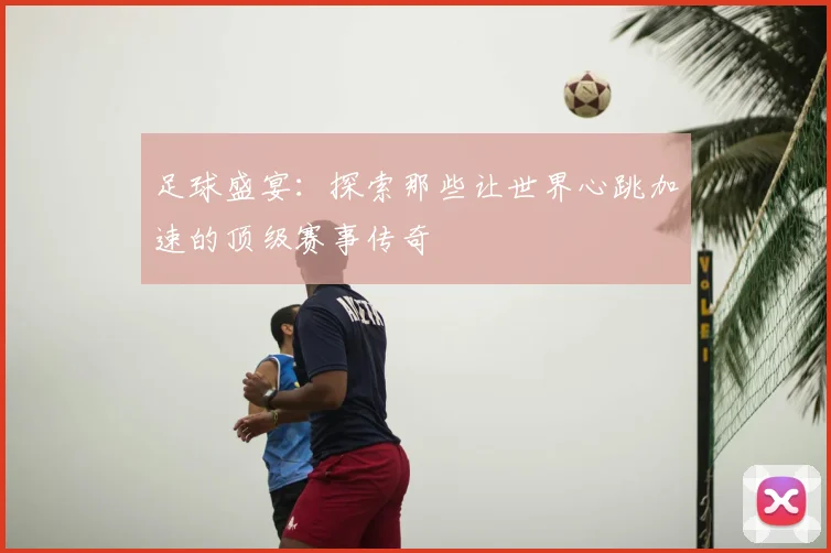 足球盛宴：探索那些让世界心跳加速的顶级赛事传奇