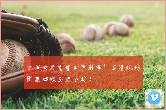 中国女足首夺世界冠军！高清现场图集回顾历史性时刻