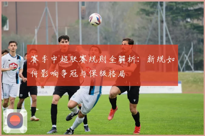 赛季中超联赛规则全解析：新规如何影响争冠与保级格局