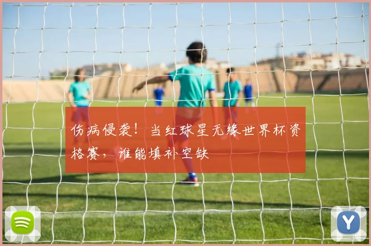 伤病侵袭！当红球星无缘世界杯资格赛，谁能填补空缺