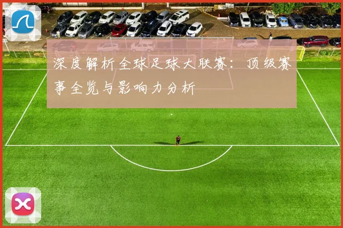 深度解析全球足球大联赛：顶级赛事全览与影响力分析